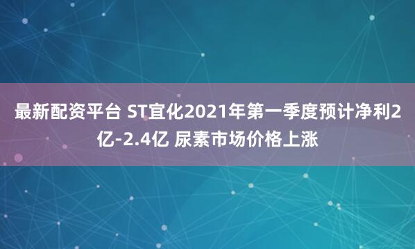 最新配资平台 ST宜化2021年第一季度预计净利2亿-2.4亿 尿素市场价格上涨
