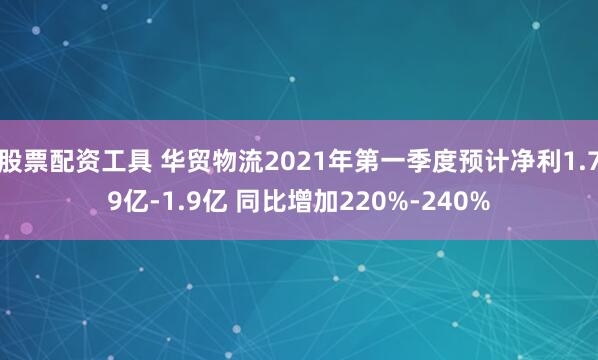 股票配资工具 华贸物流2021年第一季度预计净利1.79亿-1.9亿 同比增加220%-240%