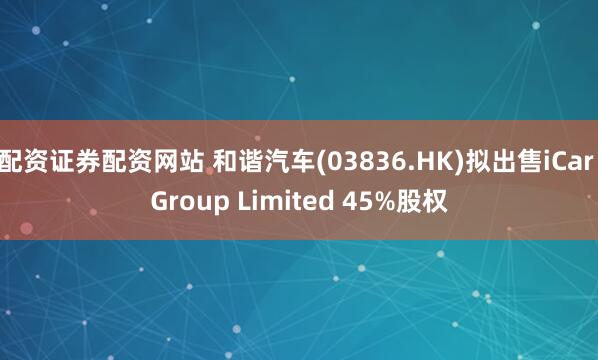 配资证券配资网站 和谐汽车(03836.HK)拟出售iCar Group Limited 45%股权