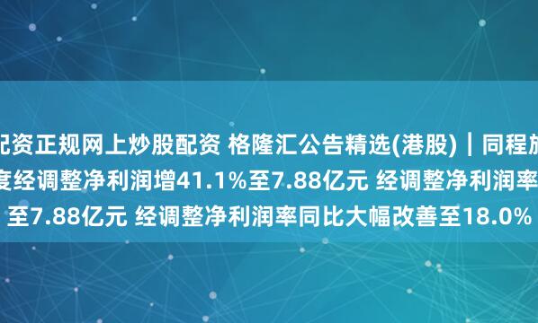 配资正规网上炒股配资 格隆汇公告精选(港股)︱同程旅行(00780.HK)一季度经调整净利润增41.1%至7.88亿元 经调整净利润率同比大幅改善至18.0%