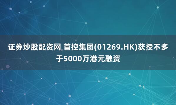 证券炒股配资网 首控集团(01269.HK)获授不多于5000万港元融资