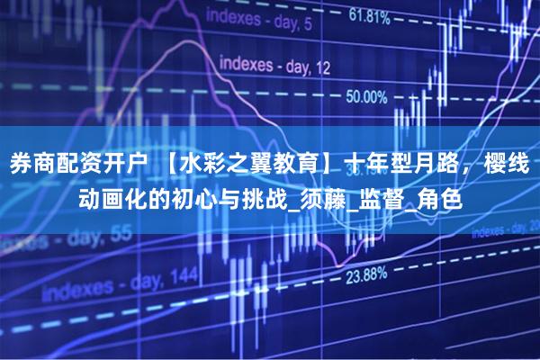 券商配资开户 【水彩之翼教育】十年型月路，樱线动画化的初心与挑战_须藤_监督_角色