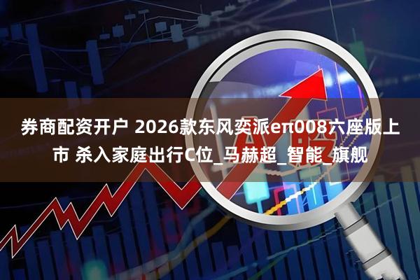 券商配资开户 2026款东风奕派eπ008六座版上市 杀入家庭出行C位_马赫超_智能_旗舰
