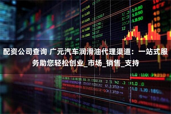 配资公司查询 广元汽车润滑油代理渠道：一站式服务助您轻松创业_市场_销售_支持