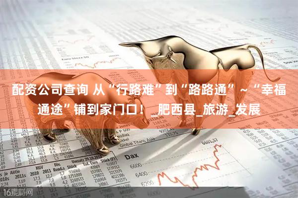 配资公司查询 从“行路难”到“路路通”～“幸福通途”铺到家门口！_肥西县_旅游_发展