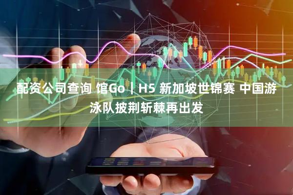 配资公司查询 馆Go｜H5 新加坡世锦赛 中国游泳队披荆斩棘再出发
