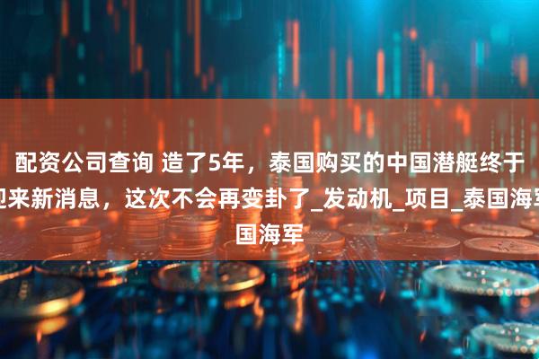 配资公司查询 造了5年，泰国购买的中国潜艇终于迎来新消息，这次不会再变卦了_发动机_项目_泰国海军