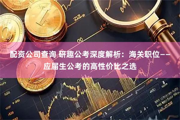 配资公司查询 研趣公考深度解析：海关职位——应届生公考的高性价比之选